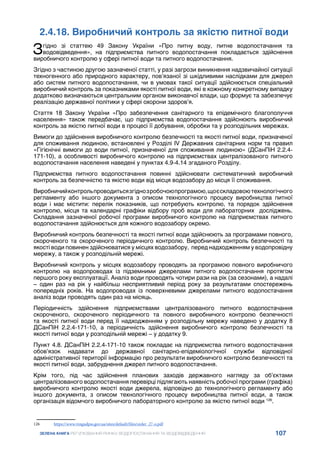 107
ЗЕЛЕНА КНИГА РЕГУЛЮВАННЯ РИНКУ ВОДОПОСТАЧАННЯ ТА ВОДОВІДВЕДЕННЯ
2.4.18. Виробничий контроль за якістю питної води
Згідно зі статтею 49 Закону України «Про питну воду, питне водопостачання та
водовідведення», на підприємства питного водопостачання покладається здійснення
виробничого контролю у сфері питної води та питного водопостачання.
Згідно з частиною другою зазначеної статті, у разі загрози виникнення надзвичайної ситуації
техногенного або природного характеру, пов’язаної зі шкідливими наслідками для джерел
або систем питного водопостачання, чи в умовах такої ситуації здійснюється спеціальний
виробничий контроль за показниками якості питної води, які в кожному конкретному випадку
додатково визначаються центральним органом виконавчої влади, що формує та забезпечує
реалізацію державної політики у сфері охорони здоров’я.
Стаття 18 Закону України «Про забезпечення санітарного та епідемічного благополуччя
населення» також передбачає, що підприємства водопостачання здійснюють виробничий
контроль за якістю питної води в процесі її добування, обробки та у розподільних мережах.
Вимоги до здійснення виробничого контролю безпечності та якості питної води, призначеної
для споживання людиною, встановлені у Розділі IV Державних санітарних норм та правил
«Гігієнічні вимоги до води питної, призначеної для споживання людиною» (ДСанПіН 2.2.4-
171-10), а особливості виробничого контролю на підприємствах централізованого питного
водопостачання населення наведені у пунктах 4.9-4.14 згаданого Розділу.
Підприємства питного водопостачання повинні здійснювати систематичний виробничий
контроль за безпечністю та якістю води від місця водозабору до місця її споживання.
Виробничийконтрольпроводитьсязгіднозробочоюпрограмою,щоєскладовоютехнологічного
регламенту або іншого документа з описом технологічного процесу виробництва питної
води і має містити: перелік показників, що потребують контролю, та порядок здійснення
контролю, місця та календарні графіки відбору проб води для лабораторних досліджень.
Складання зазначеної робочої програми виробничого контролю на підприємствах питного
водопостачання здійснюється для кожного водозабору окремо.
Виробничий контроль безпечності та якості питної води здійснюють за програмами повного,
скороченого та скороченого періодичного контролю. Виробничий контроль безпечності та
якості води повинен здійснюватися у місцях водозабору, перед надходженням у водопровідну
мережу, а також у розподільній мережі.
Виробничий контроль у місцях водозабору проводять за програмою повного виробничого
контролю на водопроводах із підземними джерелами питного водопостачання протягом
першого року експлуатації. Аналіз води проводять чотири рази на рік (за сезонами), а надалі
– один раз на рік у найбільш несприятливий період року за результатами спостережень
попередніх років. На водопроводах із поверхневими джерелами питного водопостачання
аналіз води проводять один раз на місяць.
Періодичність здійснення підприємствами централізованого питного водопостачання
скороченого, скороченого періодичного та повного виробничого контролю безпечності
та якості питної води перед її надходженням у розподільну мережу наведено у додатку 8
ДСанПіН 2.2.4-171-10, а періодичність здійснення виробничого контролю безпечності та
якості питної води у розподільній мережі – у додатку 9.
Пункт 4.8. ДСанПіН 2.2.4-171-10 також покладає на підприємства питного водопостачання
обов’язок надавати до державної санітарно-епідеміологічної служби відповідної
адміністративної території інформацію про результати виробничого контролю безпечності та
якості питної води, забруднення джерел питного водопостачання.
Крім того, під час здійснення планових заходів державного нагляду за об’єктами
централізованого водопостачання перевірці підлягають наявність робочої програми (графіка)
виробничого контролю якості води джерела, відповідно до технологічного регламенту або
іншого документа, з описом технологічного процесу виробництва питної води, а також
організація відомчого виробничого лабораторного контролю за якістю питної води 126
.
126	 https://www.vingudpss.gov.ua/sites/default/files/order_27-o.pdf
 