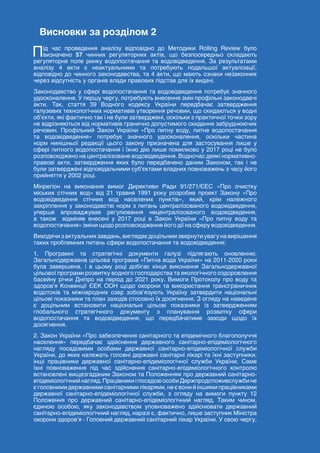 117
ЗЕЛЕНА КНИГА РЕГУЛЮВАННЯ РИНКУ ВОДОПОСТАЧАННЯ ТА ВОДОВІДВЕДЕННЯ
Висновки за розділом 2
Під час проведення аналізу відповідно до Методики Rolling Review було
визначено 57 чинних регуляторних актів, що безпосередньо складають
регуляторне поле ринку водопостачання та водовідведення. За результатами
аналізу 4 акти є неактуальними та потребують подальшої актуалізації,
відповідно до чинного законодавства, та 4 акти, що мають ознаки незаконних
через відсутність у органів влади правових підстав для їх видачі.
Законодавство у сфері водопостачання та водовідведення потребує значного
удосконалення. У першу чергу, потребують внесення змін профільні законодавчі
акти. Так, стаття 39 Водного кодексу України передбачає затвердження
галузевих технологічних нормативів утворення речовин, що скидаються у водні
об’єкти, які фактично так і не були затверджені, оскільки з практичної точки зору
не відрізняються від нормативів гранично допустимого скидання забруднюючих
речовин. Профільний Закон України «Про питну воду, питне водопостачання
та водовідведення» потребує значного удосконалення, оскільки частина
норм нинішньої редакції цього закону призначена для застосування лише у
сфері питного водопостачання і їхню дію лише помилково у 2017 році не було
розповсюджено на централізоване водовідведення. Водночас деякі нормативно-
правові акти, затвердження яких було передбачено даним Законом, так і не
були затверджені відповідальними суб’єктами владних повноважень з часу його
прийняття у 2002 році.
Мінрегіон на виконання вимог Директиви Ради 91/271/ЄЕС «Про очистку
міських стічних вод» від 21 травня 1991 року розробив проект Закону «Про
водовідведення стічних вод населених пунктів», який, крім належного
закріплення у законодавстві норм з питань централізованого водовідведення,
уперше впроваджував регулювання нецентралізованого водовідведення,
а також відміняв внесені у 2017 році в Закон України «Про питну воду та
водопостачання» зміни щодо розповсюдження його дії на сферу водовідведення.
Виходячизактуальнихзавдань,виглядаєдоцільнимзвернутиувагунавирішення
таких проблемних питань сфери водопостачання та водовідведення:
1. Програмні та стратегічні документи галузі підлягають оновленню.
Загальнодержавна цільова програма «Питна вода України» на 2011-2020 роки
була завершена, і в цьому році добігає кінця виконання Загальнодержавної
цільової програми розвитку водного господарства та екологічного оздоровлення
басейну річки Дніпро на період до 2021 року. Вимоги Протоколу про воду та
здоров’я Конвенції ЄЕК ООН щодо охорони та використання трансграничних
водотоків та міжнародних озер зобов’язують Україну затвердити національні
цільові показники та план заходів стосовно їх досягнення. З огляду на наведене
є доцільним встановити національні цільові показники із затвердженням
глобального стратегічного документу з планування розвитку сфери
водопостачання та водовідведення, що передбачатиме заходи щодо їх
досягнення.
2. Закон України «Про забезпечення санітарного та епідемічного благополуччя
населення» передбачає здійснення державного санітарно-епідеміологічного
нагляду посадовими особами державної санітарно-епідеміологічної служби
України, до яких належать головні державні санітарні лікарі та їхні заступники,
інші працівники державної санітарно-епідеміологічної служби України. Саме
їхні повноваження під час здійснення санітарно-епідеміологічного контролю
встановлені вищезгаданим Законом та Положенням про державний санітарно-
епідеміологічнийнагляд.ПрацівникиіпосадовіособиДержпродспоживслужбине
є головними державними санітарними лікарями, не є вони й іншими працівниками
державної санітарно-епідеміологічної служби, з огляду на вимоги пункту 12
Положення про державний санітарно-епідеміологічний нагляд. Таким чином,
єдиною особою, яку законодавством уповноважено здійснювати державний
санітарно-епідеміологічний нагляд, наразі є, фактично, лише заступник Міністра
охорони здоров’я - Головний державний санітарний лікар України. У свою чергу,
 