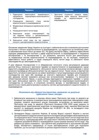 138
ЗЕЛЕНА КНИГА РЕГУЛЮВАННЯ РИНКУ ВОДОПОСТАЧАННЯ ТА ВОДОВІДВЕДЕННЯ
Переваги Недоліки
1.	 Підвищення інвестиційної привабливості
підприємств водопровідно-каналізаційного
господарства.
2.	 Покращення технічного стану систем
водопостачання та водовідведення.
3.	 Модернізація обладнання виробництва питної
води.
4.	 Покращення якості питної води.
5.	 Зменшення витрат електроенергії під
час надання послуг з централізованого
водопостачання та водовідведення.
6.	 Зменшення втрат води під час надання
послуги з централізованого водопостачання.
1.	 Зростання соціальної напруги серед
споживачів через відчутне збільшення
тарифів на водопостачання та
водовідведення.
Основним завданням Уряду України на сьогодні є забезпечення всіх споживачів доступними
послугами з питного водопостачання та водовідведення, що надаються на належному рівні,
із наближенням їхньої якості до вимог ЄС. На думку експертів Офісу, найбільш ефективним
підходом реформування політики у сфері водопостачання та водовідведення є поєднання
Альтернативи 1 та Альтернативи 2, що дозволить залучити кошти для реконструкції
та модернізації систем водопостачання та водовідведення, та, як наслідок, покращити
ефективність їхньої роботи, а також покращити якість питної води та наблизити чинне
законодавство до законодавства ЄС.
У разі обрання Альтернативи 3 зі збереженням поточного стану регулювання держава
досягає більш повільного зростання тарифів на водопостачання та водовідведення, однак
відсутність модернізації підприємств, збільшення частки зношених основних фондів з часом
неминуче призведе до збільшення витрат під час надання послуг. Таким чином, у перспективі
відсутність активного реагування на наявні проблеми в галузі водопровідно-каналізаційного
господарства все одно або призведе до значного підвищення тарифів для споживачів
або держава матиме покривати різницю між встановленими тарифами і їх економічно
обґрунтованим рівнем. Однак, у цьому випадку відкладаючи підвищення тарифів і з часом
все одно збільшивши вартість своїх послуг, підприємства водопровідно-каналізаційного
господарства не матимуть ні оновлених основних фондів, ні кваліфікованих кадрів, ні
реалістичних планів довгострокового розвитку систем централізованого водопостачання та
водовідведення.
Незалежно від обраної альтернативи, вважаємо за доцільне
здійснення таких заходів:
1. Забезпечити виконання в повному обсязі вимог Протоколу про воду та здоров’я до
Конвенції про охорону та використання транскордонних водотоків і міжнародних озер,
зокрема, оновити національні цільові показники, встановлені на виконання вимог
Протоколу про воду та здоров’я (Протокол) Конвенції ЄЕК ООН щодо охорони та
використання трансграничних водотоків та міжнародних озер, наказом Міністерства
екології та природних ресурсів України від 14.09.2011 № 324, та затвердити план
заходів з їх досягнення.
2. Затвердити Водну стратегію України. В основу Водної стратегії України в частині
централізованоговодопостачання маєбутипокладеноресурсоефективневиробництво
та покращення якості питної води. Законодавча база щодо якості питної води має бути
переглянута, з урахуванням вимог ЄС щодо якості і безпеки питної води, рекомендацій
і керівних документів ВООЗ із впровадження оцінки ризиків безпеки питної води «від
джерела до крана споживача». Ця стратегія має розроблятися із залученням місцевої
влади, експертного середовища та інших заінтересованих сторін для подолання
проблем, що на сьогодні склалися на ринках водопостачання та водовідведення.
 
