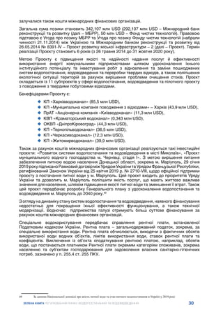 30
ЗЕЛЕНА КНИГА РЕГУЛЮВАННЯ РИНКУ ВОДОПОСТАЧАННЯ ТА ВОДОВІДВЕДЕННЯ
залучалися також кошти міжнародних фінансових організацій.
Загальна сума позики становить 342,107 млн USD (292,107 млн USD – Міжнародний банк
реконструкції та розвитку (далі – МБРР), 50 млн USD – Фонд чистих технологій). Правовою
підставою є Угода про позику МБРР та Угода про позику Фонду чистих технологій (набрали
чинності 21.11.2014) між Україною та Міжнародним банком реконструкції та розвитку від
26.05.2014 № 8391-ІV – Проєкт розвитку міської інфраструктури – 2 (далі – Проєкт). Термін
реалізації Проєкту становить 6 років (з 26 травня 2014 до 31 жовтня 2020 року).
Метою Проєкту є підвищення якості та надійності надання послуг й ефективності
використання енергії комунальними підприємствами шляхом удосконалення їхнього
інституційного потенціалу та інвестування робіт з відновлення та заміни пошкоджених
систем водопостачання, водовідведення та переробки твердих відходів, а також поліпшення
екологічної ситуації територій за рахунок вирішення проблеми очищення стоків. Проєкт
складається із 11 субпроєктів у сфері водопостачання, водовідведення та пілотного проєкту
з поводження з твердими побутовими відходами.
Бенефіціарами Проєкту є:
	
‹ КП «Харківводоканал» (85,5 млн USD),
	
‹ КП «Муніципальна компанія поводження з відходами» – Харків (43,9 млн USD),
	
‹ ПрАТ «Акціонерна компанія «Київводоканал» (11,3 млн USD),
	
‹ КВП «Краматорський водоканал» (0,343 млн USD),
	
‹ ОКВП «ДніпроКіровоград» (44,3 млн USD),
	
‹ КП «Тернопільводоканал» (36,5 млн USD),
	
‹ КП «Черкасиводоканал» (12,3 млн USD),
	
‹ КП «Житомирводоканал» (39,9 млн USD).
Також за рахунок коштів міжнародних фінансових організації реалізуються такі інвестиційні
проєкти: «Розвиток системи водопостачання та водовідведення в місті Миколаїв», «Проєкт
муніципального водного господарства м. Чернівці, стадія І». З метою вирішення питання
забезпечення питною водою населення Донецької області, зокрема м. Маріуполь, 29 січня
2019 року підписано Рамковий договір між Урядом України та Урядом Французької Республіки,
ратифікований Законом України від 25 квітня 2019 р. № 2710-VIII, щодо офіційної підтримки
проєкту з постачання питної води у м. Маріуполь. Цей проєкт входить до пріоритетів Уряду
України та дозволить м. Маріуполь поліпшити якість послуг, що мають життєво важливе
значення для населення, шляхом підвищення якості питної води та зменшення її втрат. Також
цей проєкт передбачає розробку Генерального плану з удосконалення водопостачання та
водовідведення м. Маріуполь до 2040 року.49
З огляду на динаміку стану систем водопостачання та водовідведення, наявного фінансування
недостатньо для покращення їхньої ефективності функціонування, а також технічної
модернізації. Водночас підприємства галузі отримують більш суттєве фінансування за
рахунок коштів міжнародних фінансових організацій.
Спеціальне водокористування передбачає справляння рентної плати, встановленої
Податковим кодексом України. Рентна плата – загальнодержавний податок, зокрема, за
спеціальне використання води. Рентна плата обчислюється, виходячи з фактичних обсягів
використаної води водних об’єктів, лімітів використання води, ставок рентної плати та
коефіцієнтів. Виключення із об’єкта оподаткування рентною платою, наприклад, обсягів
води, що постачаються платником Рентної плати окремим категоріям споживачів, зокрема
населенню та суб’єктам господарювання для задоволення власних санітарно-гігієнічних
потреб, зазначено у п. 255.4 ст. 255 ПКУ.
49	 За даними Національної доповіді про якість питної води та стан питного водопостачання в Україні у 2019 році
 