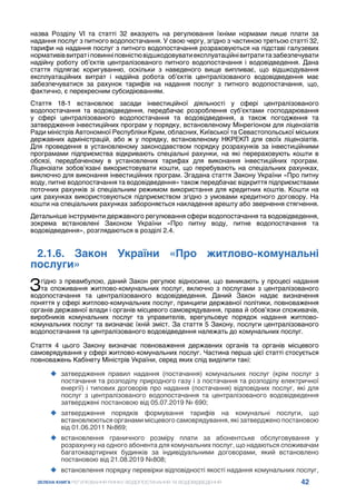42
ЗЕЛЕНА КНИГА РЕГУЛЮВАННЯ РИНКУ ВОДОПОСТАЧАННЯ ТА ВОДОВІДВЕДЕННЯ
назва Розділу VI та статті 32 вказують на регулювання їхніми нормами лише плати за
надання послуг з питного водопостачання. У свою чергу, згідно з частиною третьою статті 32,
тарифи на надання послуг з питного водопостачання розраховуються на підставі галузевих
нормативіввитратіповинніповністювідшкодовуватиексплуатаційнівитратитазабезпечувати
надійну роботу об’єктів централізованого питного водопостачання і водовідведення. Дана
стаття підлягає коригуванню, оскільки з наведеного вище випливає, що відшкодування
експлуатаційних витрат і надійна робота об’єктів централізованого водовідведення має
забезпечуватися за рахунок тарифів на надання послуг з питного водопостачання, що,
фактично, є перехресним субсидіюванням.
Стаття 18-1 встановлює засади інвестиційної діяльності у сфері централізованого
водопостачання та водовідведення, передбачає розроблення суб’єктами господарювання
у сфері централізованого водопостачання та водовідведення, а також погодження та
затвердження інвестиційних програм у порядку, встановленому Мінрегіоном для ліцензіатів
Ради міністрів Автономної Республіки Крим, обласних, Київської та Севастопольської міських
державних адміністрацій, або ж у порядку, встановленому НКРЕКП для своїх ліцензіатів.
Для проведення в установленому законодавством порядку розрахунків за інвестиційними
програмами підприємства відкривають спеціальні рахунки, на які перераховують кошти в
обсязі, передбаченому в установлених тарифах для виконання інвестиційних програм.
Ліцензіати зобов’язані використовувати кошти, що перебувають на спеціальних рахунках,
виключно для виконання інвестиційних програм. Згадана стаття Закону України «Про питну
воду, питне водопостачання та водовідведення» також передбачає відкриття підприємствами
поточних рахунків зі спеціальним режимом використання для кредитних коштів. Кошти на
цих рахунках використовуються підприємством згідно з умовами кредитного договору. На
кошти на спеціальних рахунках забороняється накладення арешту або звернення стягнення.
Детальніше інструменти державного регулювання сфери водопостачання та водовідведення,
зокрема встановлені Законом України «Про питну воду, питне водопостачання та
водовідведення», розглядаються в розділі 2.4.
2.1.6. Закон України «Про житлово-комунальні
послуги»
Згідно з преамбулою, даний Закон регулює відносини, що виникають у процесі надання
та споживання житлово-комунальних послуг, включно з послугами з централізованого
водопостачання та централізованого водовідведення. Даний Закон надає визначення
поняття у сфері житлово-комунальних послуг, принципи державної політики, повноваження
органів державної влади і органів місцевого самоврядування, права й обов’язки споживачів,
виробників комунальних послуг та управителів, врегульовує порядок надання житлово-
комунальних послуг та визначає їхній зміст. За стаття 5 Закону, послуги централізованого
водопостачання та централізованого водовідведення належать до комунальних послуг.
Стаття 4 цього Закону визначає повноваження державних органів та органів місцевого
самоврядування у сфері житлово-комунальних послуг. Частина перша цієї статті стосується
повноважень Кабінету Міністрів України, серед яких слід виділити такі:
	
‹ затвердження правил надання (постачання) комунальних послуг (крім послуг з
постачання та розподілу природного газу і з постачання та розподілу електричної
енергії) і типових договорів про надання (постачання) відповідних послуг, які для
послуг з централізованого водопостачання та централізованого водовідведення
затверджені постановою від 05.07.2019 № 690;
	
‹ затвердження порядків формування тарифів на комунальні послуги, що
встановлюються органами місцевого самоврядування, які затверджено постановою
від 01.06.2011 №869;
	
‹ встановлення граничного розміру плати за абонентське обслуговування у
розрахунку на одного абонента для комунальних послуг, що надаються споживачам
багатоквартирних будинків за індивідуальними договорами, який встановлено
постановою від 21.08.2019 №808;
	
‹ встановлення порядку перевірки відповідності якості надання комунальних послуг,
 