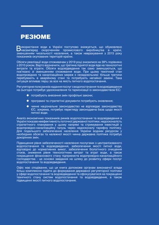 5
ЗЕЛЕНА КНИГА РЕГУЛЮВАННЯ РИНКУ ВОДОПОСТАЧАННЯ ТА ВОДОВІДВЕДЕННЯ
РЕЗЮМЕ
Використання води в Україні поступово знижується, що обумовлено
насамперед скороченням промислового виробництва в країні,
зменшенням чисельності населення, а також неврахування з 2015 року
показників окупованих територій країни.
Обсяги реалізації води споживачам у 2019 році знизилися на 39% порівняно
з 2010 роком. Варто відзначити, що третина піднятої води йде на технологічні
витрати та втрати. Обсяги водовідведення так само зменшуються, що
пов’язано зі зменшенням споживання води. При цьому технічний стан
водопровідних та каналізаційних мереж є незадовільним: більше третини
перебувають в аварійному стані та потребують негайної заміни. Така
ситуація впливає перш за все на якість питного водопостачання.
Регуляторнеполеринківнаданняпослугзводопостачаннятаводовідведення
на сьогодні потребує удосконалення та гармонізації із законодавством ЄС:
	
‹ потребують внесення змін профільні закони;
	
‹ програмні та стратегічні документи потребують оновлення;
	
‹ чинне національне законодавство не відповідає законодавству
ЄС, зокрема, потребує перегляду законодавча база щодо якості
питної води.
Аналіз економічних показників ринків водопостачання та водовідведення в
Україніпоказавнеефективністьпоточноїдержавноїполітики,недосконалість
стратегічного планування у цьому напрямі та стримування інвестицій у
водопровідно-каналізаційну галузь через недосконалу тарифну політику.
Для подальшого забезпечення населення України водним ресурсом у
необхідних обсягах та належної якості чинна державна політика потребує
докорінних змін.
Підвищення рівня забезпеченості населення послугами з централізованого
водопостачання та водовідведення, забезпечення якості питної води,
відповідно до нормативних вимог, забезпечення біологічного очищення
стоків, зниження рівня технологічних витрат та втрат води, а також
покращення фінансового стану підприємств водопровідно-каналізаційного
господарства - це основні завдання на шляху до розвитку сфери послуг
водопостачання та водовідведення.
Офіс має сподівання, що ця книга допоможе органам виконавчої влади
більш комплексно підійти до формування державної регуляторної політики
у сфері водопостачання та водовідведення та сфокусуватися на покращенні
технічного стану систем водопостачання та водовідведення, а також
підвищенні якості питного водопостачання.
 