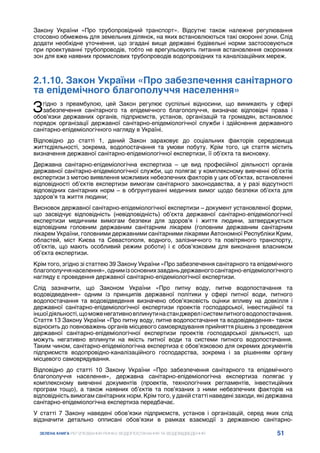51
ЗЕЛЕНА КНИГА РЕГУЛЮВАННЯ РИНКУ ВОДОПОСТАЧАННЯ ТА ВОДОВІДВЕДЕННЯ
Закону України «Про трубопровідний транспорт». Відсутнє також належне регулювання
стосовно обмежень для земельних ділянок, на яких встановлюються такі охоронні зони. Слід
додати необхідне уточнення, що згадані вище державні будівельні норми застосовуються
при проектуванні трубопроводів, тобто не врегульовують питання встановлення охоронних
зон для вже наявних промислових трубопроводів водопровідних та каналізаційних мереж.
2.1.10. Закон України «Про забезпечення санітарного
та епідемічного благополуччя населення»
Згідно з преамбулою, цей Закон регулює суспільні відносини, що виникають у сфері
забезпечення санітарного та епідемічного благополуччя, визначає відповідні права і
обов’язки державних органів, підприємств, установ, організацій та громадян, встановлює
порядок організації державної санітарно-епідеміологічної служби і здійснення державного
санітарно-епідеміологічного нагляду в Україні.
Відповідно до статті 1, даний Закон зараховує до соціальних факторів середовища
життєдіяльності, зокрема, водопостачання та умови побуту. Крім того, ця стаття містить
визначення державної санітарно-епідеміологічної експертизи, її об’єкта та висновку.
Державна санітарно-епідеміологічна експертиза – це вид професійної діяльності органів
державної санітарно-епідеміологічної служби, що полягає у комплексному вивченні об’єктів
експертизи з метою виявлення можливих небезпечних факторів у цих об’єктах, встановленні
відповідності об’єктів експертизи вимогам санітарного законодавства, а у разі відсутності
відповідних санітарних норм – в обґрунтуванні медичних вимог щодо безпеки об’єкта для
здоров’я та життя людини;
Висновок державної санітарно-епідеміологічної експертизи – документ установленої форми,
що засвідчує відповідність (невідповідність) об’єкта державної санітарно-епідеміологічної
експертизи медичним вимогам безпеки для здоров’я і життя людини, затверджується
відповідним головним державним санітарним лікарем (головним державним санітарним
лікарем України, головними державними санітарними лікарями Автономної Республіки Крим,
областей, міст Києва та Севастополя, водного, залізничного та повітряного транспорту,
об’єктів, що мають особливий режим роботи) і є обов’язковим для виконання власником
об’єкта експертизи.
Крім того, згідно зі статтею 39 Закону України «Про забезпечення санітарного та епідемічного
благополуччянаселення»,однимізосновнихзавданьдержавногосанітарно-епідеміологічного
нагляду є проведення державної санітарно-епідеміологічної експертизи.
Слід зазначити, що Законом України «Про питну воду, питне водопостачання та
водовідведення» одним із принципів державної політики у сфері питної води, питного
водопостачання та водовідведення визначено обов’язковість оцінки впливу на довкілля і
державної санітарно-епідеміологічної експертизи проектів господарської, інвестиційної та
іншоїдіяльності,щоможенегативновплинутинастанджерелісистемпитноговодопостачання.
Стаття 13 Закону України «Про питну воду, питне водопостачання та водовідведення» також
відносить до повноважень органів місцевого самоврядування прийняття рішень з проведення
державної санітарно-епідеміологічної експертизи проектів господарської діяльності, що
можуть негативно вплинути на якість питної води та системи питного водопостачання.
Таким чином, санітарно-епідеміологічна експертиза є обов’язковою для окремих документів
підприємств водопровідно-каналізаційного господарства, зокрема і за рішенням органу
місцевого самоврядування.
Відповідно до статті 10 Закону України «Про забезпечення санітарного та епідемічного
благополуччя населення», державна санітарно-епідеміологічна експертиза полягає у
комплексному вивченні документів (проектів, технологічних регламентів, інвестиційних
програм тощо), а також наявних об’єктів та пов’язаних з ними небезпечних факторів на
відповідність вимогам санітарних норм. Крім того, у даній статті наведені заходи, які державна
санітарно-епідеміологічна експертиза передбачає.
У статті 7 Закону наведені обов’язки підприємств, установ і організацій, серед яких слід
відзначити детально опписані обов’язки в рамках взаємодії з державною санітарно-
 