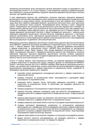 57
ЗЕЛЕНА КНИГА РЕГУЛЮВАННЯ РИНКУ ВОДОПОСТАЧАННЯ ТА ВОДОВІДВЕДЕННЯ
експертизу регуляторних актів центральних органів виконавчої влади на відповідність цих
актів вимогам статей 4, 5, 8-13 цього Закону і у разі виявлення порушень приймати рішення
про необхідність усунення виявлених порушень принципів державної регуляторної політики
органом, що прийняв цей акт.
У разі невиконання рішення про необхідність усунення порушень принципів державної
регуляторної політики або неоскарження цього рішення органом виконавчої влади протягом
встановленого в цьому Законі строку, дія регуляторного акта або окремих його положень,
щодо яких було прийнято відповідне рішення, зупиняється наступного дня з дня закінчення
строку для виконання такого рішення. Уповноважений орган публікує в газеті «Урядовий
кур’єр» повідомлення про зупинення дії регуляторного акта або окремих його положень не
пізніше десяти робочих днів з дня зупинення дії цього регуляторного акта або окремих його
положень. Необхідно також звернути увагу, що, відповідно до статті 5 Закону України «Про
засади державної регуляторної політики у сфері господарської діяльності», забезпечення
здійснення державної регуляторної політики включає планування діяльності з підготовки
проектів регуляторних актів, відстеження результативності регуляторних актів, перегляд
регуляторних актів, а також недопущення прийняття регуляторних актів, які є непослідовними
або не узгоджуються чи дублюють чинні регуляторні акти.
Враховуючи зазначене, Державна регуляторна служба може зупинити дію всіх регуляторних
актів НКРЕКП, прийнятих останньою щонайменше з грудня 2019 року, коли в частині першій
статті 1 Закону України «Про Національну комісію, що здійснює державне регулювання
у сферах енергетики та комунальних послуг» НКРЕКП було визначено як центральний
орган виконавчої влади. Закон України «Про засади державної регуляторної політики у
сфері господарської діяльності» передбачає виконання рішення про необхідність усунення
виявлених порушень принципів державної регуляторної політики шляхом скасування
відповідного регуляторного акту або погодження Державною регуляторною службою України
проекту змін до цього регуляторного акта.
Стаття 17 Закону України «Про Національну комісію, що здійснює державне регулювання
у сферах енергетики та комунальних послуг» наводить функції та повноваження НКРЕКП.
Згідно з частиною першою цієї статті, НКРЕКП приймає обов’язкові до виконання рішення з
питань, що належать до її компетенції, вносить пропозиції до органів державної влади щодо
вдосконалення законодавства у сферах енергетики та комунальних послуг, розробляє та
затверджує нормативно-правові акти, зокрема:
	
‹ ліцензійні умови провадження господарської діяльності у сферах енергетики та
комунальних послуг;
	
‹ порядки контролю за дотриманням вимог законодавства у відповідній сфері
регулювання та ліцензійних умов;
	
‹ показники якості надання послуг суб’єктами природних монополій у сферах
енергетики та комунальних послуг та суб’єктами, що провадять діяльність на
суміжних ринках;
	
‹ порядок розрахунку та встановлення ставки внесків на регулювання;
	
‹ правила розгляду звернень споживачів щодо дій суб’єктів господарювання, що
провадять діяльність у сферах енергетики та комунальних послуг, та врегулювання
спорів;
	
‹ правила врегулювання спорів, що виникають між суб’єктами господарювання, що
провадять діяльність у сферах енергетики та комунальних послуг;
	
‹ порядки (правила) організації обліку та звітності за видами ліцензованої діяльності;
	
‹ порядки (методики) формування, розрахунку та встановлення державних
регульованих цін і тарифів для суб’єктів природних монополій у сферах енергетики
та комунальних послуг, а також для інших суб’єктів господарювання, що провадять
діяльність на ринках у сферах енергетики та комунальних послуг, якщо відповідні
повноваження надані Регулятору законом;
	
‹ правила користування (постачання) товарами та послугами на роздрібних ринках;
	
‹ форми звітності суб’єктів господарювання, що провадять діяльність у сферах
енергетики та комунальних послуг, та порядок їх подання;
 