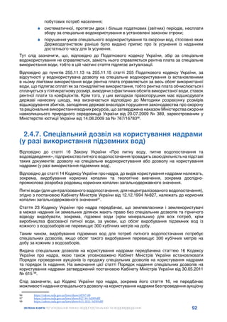 92
ЗЕЛЕНА КНИГА РЕГУЛЮВАННЯ РИНКУ ВОДОПОСТАЧАННЯ ТА ВОДОВІДВЕДЕННЯ
побутових потреб населення;
	
6 систематичної, протягом двох і більше податкових (звітних) періодів, несплати
збору за спеціальне водокористування в установлені законом строки;
	
6 порушення умов спеціального водокористування та охорони вод, стосовно яких
Держводагенством раніше було видано припис про їх усунення із наданням
достатнього часу для їх усунення.
Тут слід зазначити, що, відповідно до Податкового кодексу України, збір за спеціальне
водокористування не справляється, замість нього справляється рентна плата за спеціальне
використання води, тобто в цій частині стаття підлягає актуалізації.
Відповідно до пунктів 255.11.13 та 255.11.15 статті 255 Податкового кодексу України, за
відсутності у водокористувача дозволу на спеціальне водокористування із встановленими
в ньому лімітами використання води рентна плата справляється за весь обсяг використаної
води, що підлягає оплаті як за понадлімітне використання, тобто рентна плата обчислюється і
сплачується у п’ятикратному розмірі, виходячи з фактичних обсягів використаної води, ставок
рентної плати та коефіцієнтів. Крім того, у цих випадках правопорушник має відшкодувати
державі нанесену шкоду, яка визначається відповідно до Методики розрахунку розмірів
відшкодування збитків, заподіяних державі внаслідок порушення законодавства про охорону
та раціональне використання водних ресурсів, що затверджена наказом Міністерства охорони
навколишнього природного середовища України від 20.07.2009 № 389, зареєстрованим у
Міністерстві юстиції України від 14.08.2009 за № 767/1678396
.
2.4.7. Спеціальний дозвіл на користування надрами
(у разі використання підземних вод)
Відповідно до статті 16 Закону України «Про питну воду, питне водопостачання та
водовідведення»,підприємствопитноговодопостачанняпровадитьсвоюдіяльністьнапідставі
таких документів: дозволу на спеціальне водокористування або дозволу на користування
надрами (у разі використання підземних вод).
Відповідно до статті 14 Кодексу України про надра, до видів користування надрами належать,
зокрема, видобування корисних копалин та геологічне вивчення, зокрема дослідно-
промислова розробка родовищ корисних копалин загальнодержавного значення.
Питні води (для централізованого водопостачання, для нецентралізованого водопостачання),
згідно з постановою Кабінету Міністрів України від 12.12.1994 №827, належать до корисних
копалин загальнодержавного значення97
.
Стаття 23 Кодексу України про надра передбачає, що землевласники і землекористувачі
в межах наданих їм земельних ділянок мають право без спеціальних дозволів та гірничого
відводу видобувати, зокрема, підземні води (крім мінеральних) для всіх потреб, крім
виробництва фасованої питної води, за умови, що обсяг видобування підземних вод із
кожного з водозаборів не перевищує 300 кубічних метрів на добу.
Таким чином, видобування підземних вод для потреб питного водопостачання потребує
спеціальних дозволів, якщо обсяг такого видобування перевищує 300 кубічних метрів на
добу за кожним з водозаборів.
Видача спеціальних дозволів на користування надрами передбачена статтею 16 Кодексу
України про надра, якою також уповноважено Кабінет Міністрів України встановлювати
Порядок проведення аукціонів із продажу спеціальних дозволів на користування надрами
та порядок їх надання. На виконання цієї статті Порядок надання спеціальних дозволів на
користування надрами затверджений постановою Кабінету Міністрів України від 30.05.2011
№ 615 98
.
Слід зазначити, що Кодекс України про надра, зокрема його стаття 16, не передбачає
можливості надання спеціального дозволу на користування надрами без проведення аукціону
96	 https://zakon.rada.gov.ua/laws/show/z0767-09
97	 https://zakon.rada.gov.ua/laws/show/827-94-%D0%BF
98	 https://zakon.rada.gov.ua/laws/show/615-2011-%D0%BF
 