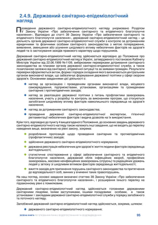 95
ЗЕЛЕНА КНИГА РЕГУЛЮВАННЯ РИНКУ ВОДОПОСТАЧАННЯ ТА ВОДОВІДВЕДЕННЯ
2.4.9. Державний санітарно-епідеміологічний
нагляд
Проведення державного санітарно-епідеміологічного нагляду унормовано Розділом
V Закону України «Про забезпечення санітарного та епідемічного благополуччя
населення». Відповідно до статті 39 Закону України «Про забезпечення санітарного та
епідемічного благополуччя населення», державний санітарно-епідеміологічний нагляд – це
діяльність органів державної санітарно-епідеміологічної служби з контролю за дотриманням
юридичними та фізичними особами санітарного законодавства з метою попередження,
виявлення, зменшення або усунення шкідливого впливу небезпечних факторів на здоров’я
людей та із застосування заходів правового характеру щодо порушників.
Державний санітарно-епідеміологічний нагляд здійснюється відповідно до Положення про
державний санітарно-епідеміологічний нагляд в Україні, затвердженого постановою Кабінету
Міністрів України від 22.06.1999 №1109, вибірковими перевірками дотримання санітарного
законодавства за планами органів державної санітарно-епідеміологічної служби, а також
позапланово залежно від санітарної, епідемічної ситуації та за заявами громадян. Результати
перевірки оформляються актом, форма і порядок складання якого визначаються центральним
органом виконавчої влади, що забезпечує формування державної політики у сфері охорони
здоров’я. Основними завданнями цієї діяльності є:
	
‹ нагляд за організацією і проведенням органами виконавчої влади, місцевого
самоврядування, підприємствами, установами, організаціями та громадянами
санітарних і протиепідемічних заходів;
	
‹ нагляд за реалізацією державної політики з питань профілактики захворювань
населення, участь у розробці та контроль за виконанням програм, що стосуються
запобігання шкідливому впливу факторів навколишнього середовища на здоров’я
населення;
	
‹ нагляд за дотриманням санітарного законодавства;
	
‹ проведення державної санітарно-епідеміологічної експертизи, гігієнічної
регламентації небезпечних факторів і видача дозволів на їх використання.
Крім того, відповідно до пункту 4 вищезгаданого Положення, до основних завдань державного
санітарно-епідеміологічного нагляду також належать інші завдання, що не входять до переліку
наведених вище, визначених на рівні закону, зокрема:
	
‹ розроблення пропозицій щодо проведення санітарних та протиепідемічних
(профілактичних) заходів;
	
‹ здійснення державного санітарно-епідеміологічного нормування;
	
‹ державна реєстрація небезпечних для здоров’я і життя людини факторів середовища
життєдіяльності;
	
‹ статистичне спостереження у сфері забезпечення санітарного та епідемічного
благополуччя населення, державний облік інфекційних хвороб, професійних
захворювань, масових неінфекційних захворювань (отруєнь) та радіаційних уражень
людей у зв’язку зі шкідливим впливом факторів середовища життєдіяльності;
	
‹ вжиття заходів для припинення порушень санітарного законодавства та притягнення
до відповідальності осіб, винних у вчиненні таких правопорушень.
На наш погляд, основні завдання визначені статтею 39 Закону України «Про забезпечення
санітарного та епідемічного благополуччя населення», і розширення їхнього переліку на
підзаконному рівні є помилковим.
Державний санітарно-епідеміологічний нагляд здійснюється головними державними
санітарними лікарями, їхніми заступниками, іншими посадовими особами, а також
установами і закладами державної санітарно-епідеміологічної служби у порядку запобіжного
та поточного нагляду.
Запобіжний державний санітарно-епідеміологічний нагляд здійснюється, зокрема, шляхом:
	
‹ державного санітарно-епідеміологічного нормування;
 