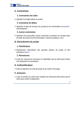 C. Contraintes
1. Contraintes de coûts
Spécifier le budget alloué au projet.
2. Contrainte de délais
Spécifier la date de livraison du produit et les éventuelles échéances8
intermédiaires.
3. Autres contraintes
Spécifier les éventuelles autres contraintes à prendre en compte dans
le cadre du projet (normes techniques, clauses juridiques, etc.)
D. Déroulement du projet
1. Planification
Représenter l'articulation des grandes phases du projet et des
principaux jalons11
.
2. Ressources
Lister les ressources humaines et matérielles que le client peut mettre
à la disposition du prestataire.
E. Authentification
Date et signature du chef de projet et du maître d'ouvrage.
F. Annexes
Lister et joindre au cahier des charges les éventuels documents que le
client peut mettre à disposition.
10 Gestion de projet
 