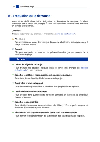 B - Traduction de la demande
Vous venez d'officialiser votre désignation et d'analyser la demande du client
formalisée par le cahier des charges. Il vous faut désormais traduire cette demande
en termes opérationnels.
Objectifs
Traduire la demande du client en formalisant une note de clarification16
.
Attention :
Par opposition au cahier des charges, la note de clarification est un document à
usage purement interne.
Conseil :
Elle peut comporter en annexe une présentation des grandes phases de la
réalisation du projet.
Actions
Définir les objectifs du projet
Pour traduire les objectifs indiqués dans le cahier des charges en objectifs
opérationnels17
, plus concrets.
Spécifier les rôles et responsabilités des acteurs impliqués
Pour éviter les ambiguïtés dès le lancement du projet.
Décrire les produits du projet
Pour vérifier l'adéquation entre la demande et la proposition de réponse.
Décrire l'environnement du projet
Pour préciser dans quel contexte il s'inscrit et mettre en évidence les principaux
risques encourus.
Spécifier les contraintes
Pour clarifier l'ensemble des contraintes de délais, coûts et performances, et
mettre en évidence leur poids respectif.
Elaborer un macro-planning sous la forme d'un processus projet
Pour donner une représentation de l'articulation des grandes phases du projet.
11 Gestion de projet
 