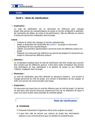 Outils
Outil 1 : Note de clarification
Explication :
La note de clarification est un document de référence pour l'équipe
projet. Elle précise les caractéristiques du projet en termes d'objectifs à atteindre,
de contraintes de délais, de coûts et de performance. Elle est diffusée en interne
à toutes les personnes impliquées dans le projet.
Intérêt
• Traduire le cahier des charges en termes opérationnels
• Mettre à disposition de l'ensemble des acteurs1
du projet un document
synthétique de ses caractéristiques
• Valider une première représentation commune entre les différents acteurs du
projet
• Disposer d'un document de référence qui permet de préparer le lancement du
projet en informant les différents acteurs
Attention :
Le vocabulaire employé dans la note de clarification doit être simple pour pouvoir
être compris par les différents acteurs. Il faut donc éviter d'employer des termes
trop techniques ou trop spécifiques à la gestion de projet ou aux différents
"métiers" impliqués dans le projet.
Remarque :
La note de clarification peut être déclinée en plusieurs versions : une version à
l'usage personnel du chef de projet, une version à destination de son équipe, et
enfin une version de communication plus large.
Explication :
Ce document est avant tout un outil de réflexion pour le chef de projet. Ce dernier
ne doit donc faire preuve d'aucune autocensure lors de sa rédaction de façon à
avoir une vision la plus claire possible du contexte global.
Note de clarification
A. Contexte
Présenter brièvement l'organisme client et les origines du projet.
Il peut être utile de donner aux acteurs du projet des informations
relatives à son environnement pour en faciliter la compréhension.
12 Gestion de projet
 