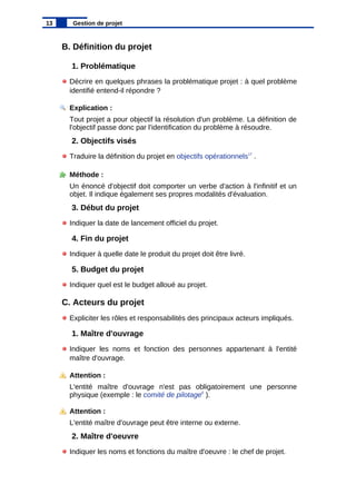 B. Définition du projet
1. Problématique
Décrire en quelques phrases la problématique projet : à quel problème
identifié entend-il répondre ?
Explication :
Tout projet a pour objectif la résolution d'un problème. La définition de
l'objectif passe donc par l'identification du problème à résoudre.
2. Objectifs visés
Traduire la définition du projet en objectifs opérationnels17
.
Méthode :
Un énoncé d'objectif doit comporter un verbe d'action à l'infinitif et un
objet. Il indique également ses propres modalités d'évaluation.
3. Début du projet
Indiquer la date de lancement officiel du projet.
4. Fin du projet
Indiquer à quelle date le produit du projet doit être livré.
5. Budget du projet
Indiquer quel est le budget alloué au projet.
C. Acteurs du projet
Expliciter les rôles et responsabilités des principaux acteurs impliqués.
1. Maître d'ouvrage
Indiquer les noms et fonction des personnes appartenant à l'entité
maître d'ouvrage.
Attention :
L'entité maître d'ouvrage n'est pas obligatoirement une personne
physique (exemple : le comité de pilotage6
).
Attention :
L'entité maître d'ouvrage peut être interne ou externe.
2. Maître d'oeuvre
Indiquer les noms et fonctions du maître d'oeuvre : le chef de projet.
13 Gestion de projet
 