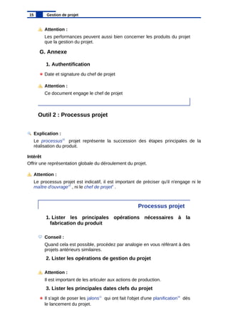 Attention :
Les performances peuvent aussi bien concerner les produits du projet
que la gestion du projet.
G. Annexe
1. Authentification
Date et signature du chef de projet
Attention :
Ce document engage le chef de projet
Outil 2 : Processus projet
Explication :
Le processus22
projet représente la succession des étapes principales de la
réalisation du produit.
Intérêt
Offrir une représentation globale du déroulement du projet.
Attention :
Le processus projet est indicatif, il est important de préciser qu'il n'engage ni le
maître d'ouvrage15
, ni le chef de projet4
.
Processus projet
1. Lister les principales opérations nécessaires à la
fabrication du produit
Conseil :
Quand cela est possible, procédez par analogie en vous référant à des
projets antérieurs similaires.
2. Lister les opérations de gestion du projet
Attention :
Il est important de les articuler aux actions de production.
3. Lister les principales dates clefs du projet
Il s'agit de poser les jalons11
qui ont fait l'objet d'une planification18
dès
le lancement du projet.
15 Gestion de projet
 