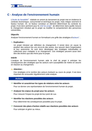 C - Analyse de l'environnement humain
L'étude de faisabilité10
réalisée en amont du lancement du projet met en évidence le
contexte économique, concurrentiel et technique du projet, mais intègre rarement le
facteur humain. Or, ce facteur constitue un élément déterminant du contexte du
projet. Il est donc pertinent pour le chef de projet4
de déterminer dans quelle mesure
le changement introduit par le projet va modifier le comportement des personnes
concernées.
Objectifs
Analyser l'environnement humain en formalisant une grille des stratégies d'acteurs1
.
Explication :
Un projet introduit par définition du changement. Il remet donc en cause la
position des acteurs les uns vis-à-vis des autres, leur pouvoir dans l'organisation
et leur autonomie. Ils vont donc développer des stratégies individuelles et
collectives pour s'adapter à ce changement. Ces stratégies peuvent aussi bien
être des leviers que des freins pour le projet.
Intérêt
L'analyse de l'environnement humain aide le chef de projet à anticiper les
conséquences des stratégies que les acteurs sont susceptibles de mettre en oeuvre
en réaction au changement.
Attention :
Ces stratégies et le nombre des acteurs évoluent au cours du projet. Il est donc
important de renouveler régulièrement cette analyse.
Actions
Identifier et caractériser les types de relations entre les acteurs
Pour se donner une représentation de l'environnement humain du projet.
Analyser les enjeux du projet pour les acteurs
Pour mesurer l'impact du projet de leur point de vue.
Identifier les réactions possibles des acteurs
Pour déterminer les conséquences possibles pour le projet.
Concevoir des plans d'action relatifs aux réactions possibles des acteurs
Pour anticiper et gérer au mieux.
17 Gestion de projet
 