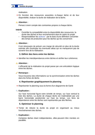 réalisation.
En fonction des ressources associées à chaque tâche et de leur
disponibilité, évaluer la durée de réalisation de la tâche.
Attention :
Pensez à tenir compte des contraintes propres à chaque tâche.
Intérêt
• Contrôler la compatibilité entre la disponibilité des ressources, la
durée des tâches et leur enchaînement dans le cadre du projet
• Responsabiliser les acteurs1
par le biais d'une définition concertée
des temps de production pour les tâches qui les concernent
Attention :
Il est nécessaire de prévoir une marge de sécurité en plus de la durée
estimée afin d'anticiper les éventuels aléas qui ne manqueront pas de
survenir lors de la réalisation.
3. Définir des liens entre les tâches
Identifier les interdépendances entre tâches et vérifier leur cohérence.
Attention :
L'efficacité de la réalisation du projet passe par une articulation logique
entre les tâches.
Remarque :
Vous trouverez des informations sur la synchronisation entre les tâches
dans les fiches de tâche.
4. Représenter graphiquement le planning
Représenter le planning sous la forme d'un diagramme de Gantt
Explication :
Sur l'axe horizontal figure votre échelle de temps, sur l'axe vertical la
liste des tâches. La durée de chaque tâche est matérialisée par une
barre horizontale positionnée sur l'axe du temps. Les liens de
dépendance entre les tâches sont représentés par des flèches.
5. Optimiser le planning
Tenter de réduire la durée du projet en organisant au mieux
l'enchaînement des tâches.
Explication :
Certaines tâches étant indépendantes, elles peuvent être menées en
parallèle.
36 Gestion de projet
 