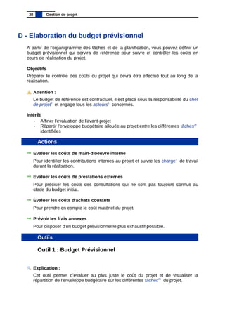 D - Elaboration du budget prévisionnel
A partir de l'organigramme des tâches et de la planification, vous pouvez définir un
budget prévisionnel qui servira de référence pour suivre et contrôler les coûts en
cours de réalisation du projet.
Objectifs
Préparer le contrôle des coûts du projet qui devra être effectué tout au long de la
réalisation.
Attention :
Le budget de référence est contractuel, il est placé sous la responsabilité du chef
de projet4
et engage tous les acteurs1
concernés.
Intérêt
• Affiner l'évaluation de l'avant-projet
• Répartir l'enveloppe budgétaire allouée au projet entre les différentes tâches29
identifiées
Actions
Evaluer les coûts de main-d'oeuvre interne
Pour identifier les contributions internes au projet et suivre les charge3
de travail
durant la réalisation.
Evaluer les coûts de prestations externes
Pour préciser les coûts des consultations qui ne sont pas toujours connus au
stade du budget initial.
Evaluer les coûts d'achats courants
Pour prendre en compte le coût matériel du projet.
Prévoir les frais annexes
Pour disposer d'un budget prévisionnel le plus exhaustif possible.
Outils
Outil 1 : Budget Prévisionnel
Explication :
Cet outil permet d'évaluer au plus juste le coût du projet et de visualiser la
répartition de l'enveloppe budgétaire sur les différentes tâches29
du projet.
38 Gestion de projet
 