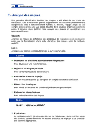 E - Analyse des risques
Une première identification intuitive des risques a été effectuée en phase de
clarification. Elle a notamment permis d'appréhender les situations potentiellement
dangereuses liées à l'environnement humain. A présent, l'équipe projet est au
complet et nous avons une vue assez détaillée de la structure organisationnelle du
projet, il convient donc d'affiner notre analyse des risques en considérant ces
nouveaux éléments.
Objectifs
Analyser les risques de défaillance des processus de réalisation ou de gestion de
projet par la formalisation d'une grille d'analyse des risques selon la méthode
AMDEC.
Intérêt
Anticiper pour gagner en réactivité lors de la survenu d'un aléa.
Actions
Inventorier les situations potentiellement dangereuses
Pour développer une vue d'ensemble.
Organiser les risques par types
Pour vérifier l'exhaustivité de l'inventaire.
Enoncer les effets sur le projet
Pour en évaluer la gravité qui sera prise en compte dans la hiérarchisation.
Hiérarchiser les risques
Pour mettre en évidence les problèmes potentiels les plus critiques.
Elaborer les plans d'actions
Pour réduire la criticité des risques.
Outils
Outil 1 : Méthode AMDEC
Explication :
La méthode AMDEC (Analyse des Modes de Défaillances, de leurs Effets et de
leur Criticité) permet d'identifier les risques encourus par le projet et de proposer
des solutions appropriées.
40 Gestion de projet
 