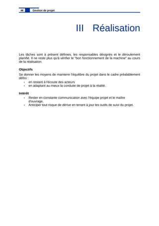 III Réalisation
Les tâches sont à présent définies, les responsables désignés et le déroulement
planifié. Il ne reste plus qu'à vérifier le "bon fonctionnement de la machine" au cours
de la réalisation.
Objectifs
Se donner les moyens de maintenir l'équilibre du projet dans le cadre préalablement
défini :
• en restant à l'écoute des acteurs
• en adaptant au mieux la conduite de projet à la réalité.
Intérêt
• Rester en constante communication avec l'équipe projet et le maître
d'ouvrage,
• Anticiper tout risque de dérive en tenant à jour les outils de suivi du projet.
46 Gestion de projet
 