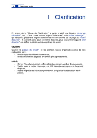 I Clarification
En amont de la "Phase de Clarification" le projet a déjà une histoire (étude de
faisabilité10
, etc.). Cette phase d'avant projet a été menée par le maître d'ouvrage15
,
qui délègue à présent la responsabilité de la mise en oeuvre de ce projet au maître
d'oeuvre14
. Il convient alors, pour ce maître d'oeuvre, plus couramment appelé chef
de projet4
, de définir la partie opérationnelle de ce projet.
Objectifs
Clarifier le produit du projet23
et les grandes lignes organisationnelles de son
élaboration par :
• une analyse détaillée de la demande,
• une traduction des objectifs en termes plus opérationnels.
Intérêt
• Cerner l'étendue du projet en formalisant un certain nombre de documents,
• Valider avec le maître d'ouvrage une définition claire et commune du produit
du projet,
• Mettre en place les bases qui permettront d'organiser la réalisation de ce
produit.
5 Gestion de projet
 