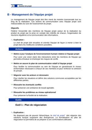 B - Management de l'équipe projet
Le management de l'équipe projet doit être mené de manière transversale tout au
long de la réalisation. Ces actions de communication avec l'équipe projet sont
indissociables du suivi de l'avancement du projet.
Objectifs
Fédérer l'ensemble des membres de l'équipe projet autour de la réalisation du
produit du projet par la prise en compte des intérêts de chacun, l'organisation de
réunions régulières et la communication des informations.
Explication :
Le chef de projet doit encadrer et orienter l'équipe de façon à mener à bien le
projet dans les meilleures conditions possibles.
Actions
Mettre à jour l'analyse de l'environnement humain relative à l'équipe projet
Pour avoir une vision claire des interactions entre les membres de l'équipe qui
permettra d'évaluer et d'anticiper les risques de conflit.
Mettre en oeuvre le plan de communication relatif à l'équipe projet
Pour faciliter la communication au sein de l'équipe en garantissant le niveau
d'information nécessaire à chacun de ses membres et pour renforcer la cohésion
du groupe.
Négocier avec les acteurs si nécessaire
Pour clarifier les situations et définir des solutions communes acceptables par les
différentes parties.
Résoudre les éventuels conflits
Pour préserver une ambiance de travail agréable.
Résoudre les problèmes au niveau opérationnel
Pour préserver la fluidité de la réalisation.
Outils
Outil 1 : Plan de négociation
Explication :
Ne disposant pas de pouvoir hiérarchique, le chef de projet4
doit négocier des
solutions lorsque surgissent des divergences. La formalisation du plan de
négociation lui permettra de se préparer à ces confrontations délicates.
53 Gestion de projet
 