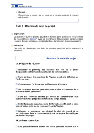 Conseil :
Commencez la réunion par un point sur le compte-rendu de la réunion
précédente.
Outil 3 : Réunion de suivi de projet
Explication :
La réunion de suivi de projet a pour but de faire un point général sur l'avancement
de l'ensemble des tâches29
avec les membres de l'équipe projet concernés (ces
réunions de suivi périodiques ont été planifiées dans le plan de communication).
Remarque :
Cet outil est davantage une liste de conseils pratiques qu'un document à
formaliser.
Réunion de suivi de projet
A. Préparer la réunion
Respecter le planning des réunions fixé lors de la phase
d'organisation et formalisé dans le plan de communication.
Faire participer les membres de l'équipe projet à la définition de
l'ordre du jour.
Communiquer l'ordre du jour suffisamment à l'avance.
Ne convoquer que les personnes concernées et s'assurer de la
présence de ces personnes.
Faire des réunions courtes (le niveau de concentration d'un
auditoire diminue proportionnellement au temps passé).
Eviter la réunion quand une note d'information suffit, sauf si votre
objectif est de créer ou de renforcer l'esprit d'équipe.
Désigner un animateur (en général, le chef de projet) et un
secrétaire pour faire le compte-rendu (cette tâche peut être déléguée
par le chef de projet).
B. Animer la réunion
Etre particulièrement attentif lors de la première réunion sur le
57 Gestion de projet
 