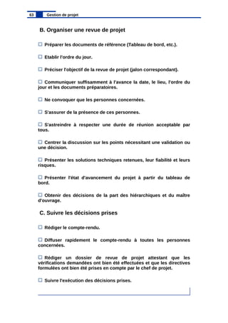 B. Organiser une revue de projet
Préparer les documents de référence (Tableau de bord, etc.).
Etablir l'ordre du jour.
Préciser l'objectif de la revue de projet (jalon correspondant).
Communiquer suffisamment à l'avance la date, le lieu, l'ordre du
jour et les documents préparatoires.
Ne convoquer que les personnes concernées.
S'assurer de la présence de ces personnes.
S'astreindre à respecter une durée de réunion acceptable par
tous.
Centrer la discussion sur les points nécessitant une validation ou
une décision.
Présenter les solutions techniques retenues, leur fiabilité et leurs
risques.
Présenter l'état d'avancement du projet à partir du tableau de
bord.
Obtenir des décisions de la part des hiérarchiques et du maître
d'ouvrage.
C. Suivre les décisions prises
Rédiger le compte-rendu.
Diffuser rapidement le compte-rendu à toutes les personnes
concernées.
Rédiger un dossier de revue de projet attestant que les
vérifications demandées ont bien été effectuées et que les directives
formulées ont bien été prises en compte par le chef de projet.
Suivre l'exécution des décisions prises.
63 Gestion de projet
 