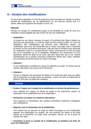 D - Gestion des modifications
Au cours de la réalisation, le chef de projet peut avoir à prendre en compte un certain
nombre de modifications qui se répercuteront sur les diverses actions qu'il a à
mener, telles que la gestion de l'équipe, le suivi, etc.
Objectifs
Prendre en compte les modifications grâce à une flexibilité du mode de suivi et à
l'utilisation d'outils adaptés tels que la fiche de suivi de modification.
Explication :
Un projet est, par nature, novateur et risqué. Et la définition de l'objet à réaliser ne
peut être que progressive. Le chef de projet est donc amené à gérer, en cours de
réalisation, des modifications qui peuvent avoir différentes causes. La
modification peut avoir été demandée par le maître d'ouvrage suite à l'évolution
du besoin ou des contraintes techniques. Elle peut être le résultat d'une nécessité
de rectification suite à un constat d'erreur (erreur commise par le chef de projet
lors de la conception ou de la réalisation, défaillance d'un fournisseur ou d'un
partenaire, dérive de délai ou de coût). Elle peut aussi être due à une volonté
d'amélioration de la solution technique initialement définie pour mieux satisfaire
les contraintes de performances du maître d'ouvrage.
Attention :
Si les modifications remettent en cause les objectifs du projet, ne lancez pas de
solution alternative sans accord de la hiérarchie.
Attention :
Pensez à négocier des provisions de délais et de coûts pour faire face aux aléas
dès le lancement du projet (ordre de grandeur : entre 5 et 10% du référentiel en
général, 30% pour un projet très novateur)
Actions
Evaluer l'impact sur le projet de la modification en termes de performances
Pour anticiper les risques de dérive du projet et les argumenter auprès du
demandeur de la modification lors de la négociation.
Rechercher et évaluer les solutions alternatives
Pour proposer au demandeur des solutions permettant d'optimiser l'intégration
des modifications.
Négocier avec le demandeur de la modification
Pour obtenir soit un avenant s'il s'agit du maître d'ouvrage ou si la modification
apporte une amélioration au produit, soit une provision de délais et de coûts
auprès de la hiérarchie s'il s'agit d'une correction d'erreur ou de la prise en
compte d'un aléa.
Formaliser la prise en compte de la modification en émettant une fiche de
suivi de modification
64 Gestion de projet
 