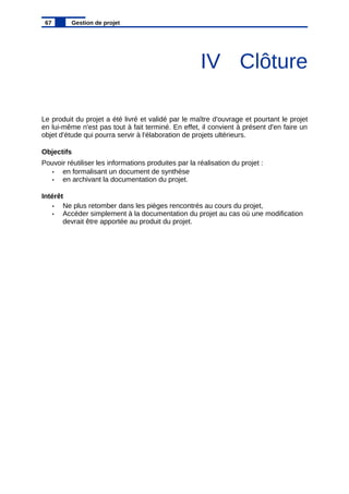 IV Clôture
Le produit du projet a été livré et validé par le maître d'ouvrage et pourtant le projet
en lui-même n'est pas tout à fait terminé. En effet, il convient à présent d'en faire un
objet d'étude qui pourra servir à l'élaboration de projets ultérieurs.
Objectifs
Pouvoir réutiliser les informations produites par la réalisation du projet :
• en formalisant un document de synthèse
• en archivant la documentation du projet.
Intérêt
• Ne plus retomber dans les pièges rencontrés au cours du projet,
• Accéder simplement à la documentation du projet au cas où une modification
devrait être apportée au produit du projet.
67 Gestion de projet
 