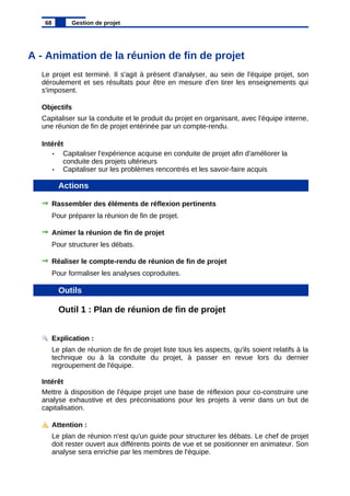 A - Animation de la réunion de fin de projet
Le projet est terminé. Il s'agit à présent d'analyser, au sein de l'équipe projet, son
déroulement et ses résultats pour être en mesure d'en tirer les enseignements qui
s'imposent.
Objectifs
Capitaliser sur la conduite et le produit du projet en organisant, avec l'équipe interne,
une réunion de fin de projet entérinée par un compte-rendu.
Intérêt
• Capitaliser l'expérience acquise en conduite de projet afin d'améliorer la
conduite des projets ultérieurs
• Capitaliser sur les problèmes rencontrés et les savoir-faire acquis
Actions
Rassembler des éléments de réflexion pertinents
Pour préparer la réunion de fin de projet.
Animer la réunion de fin de projet
Pour structurer les débats.
Réaliser le compte-rendu de réunion de fin de projet
Pour formaliser les analyses coproduites.
Outils
Outil 1 : Plan de réunion de fin de projet
Explication :
Le plan de réunion de fin de projet liste tous les aspects, qu'ils soient relatifs à la
technique ou à la conduite du projet, à passer en revue lors du dernier
regroupement de l'équipe.
Intérêt
Mettre à disposition de l'équipe projet une base de réflexion pour co-construire une
analyse exhaustive et des préconisations pour les projets à venir dans un but de
capitalisation.
Attention :
Le plan de réunion n'est qu'un guide pour structurer les débats. Le chef de projet
doit rester ouvert aux différents points de vue et se positionner en animateur. Son
analyse sera enrichie par les membres de l'équipe.
68 Gestion de projet
 