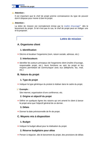 Attention :
Il est important que le chef de projet prenne connaissance du type de pouvoir
dont il dispose pour mener à bien le projet.
Attention :
La lettre de mission est normalement émise par le maître d'ouvrage15
dès le
lancement du projet. Si tel n'est pas le cas, le chef de projet peut en rédiger une
et la proposer.
Lettre de mission
A. Organisme client
1. Identification
Décrire et localiser l'organisme (nom, raison sociale, adresse, etc.)
2. Interlocuteurs
Identifier les acteurs principaux de l'organisme client (maître d'ouvrage,
responsable projet, etc.), leurs fonctions au sein du projet et les
moyens permettant de communiquer avec eux (téléphone, fax, mail,
etc.)
B. Nature du projet
1. Type de projet
Indiquer le type générique du produit à réaliser dans le cadre du projet.
Exemple :
Site internet, organisation d'une conférence, etc.
2. Origine et objectif du projet
Définir en quelques lignes les raisons qui ont amené le client à lancer
le projet ainsi que l'objectif général de ce dernier.
3. Délais
Donner la date prévisionnelle de fin de projet.
C. Moyens mis à disposition
1. Budget
Indiquer le budget alloué pour la réalisation du projet.
2. Réserve budgétaire pour aléas
Penser à négocier, dès le lancement du projet, des provisions de délais
7 Gestion de projet
 