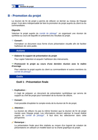 B - Promotion du projet
La réunion de fin de projet a permis de clôturer ce dernier au niveau de l'équipe
projet. Il est alors indispensable de faire la promotion du projet auprès du client ou du
commanditaire.
Objectifs
Valoriser le projet auprès du comité de pilotage6
en organisant une réunion de
synthèse au cours de laquelle on présentera les résultats du projet.
Conseil :
Formaliser ce document sous forme d'une présentation visuelle afin de faciliter
l'adhésion de votre public.
Actions
Elaborer le support de présentation du projet
Pour capter l'attention et acquérir l'adhésion des intervenants.
Promouvoir le projet au cours d'une dernière réunion avec le maître
d'ouvrage
Pour valoriser le projet auprès du client ou commanditaire et autres membres du
comité de pilotage6
.
Outils
Outil 1 : Présentation finale
Explication :
Il s'agit de préparer un document de présentation synthétique qui servira de
support au chef de projet pour l'animation de la réunion de clôture.
Conseil :
Il est possible d'exploiter le compte-rendu de la réunion de fin de projet.
Attention :
La réunion de clôture n'a pas la même fonction que la réunion de fin de projet
menée avec l'équipe projet. Les informations doivent valoriser le travail réalisé
auprès du comité de pilotage6
. Il faut donc les sélectionner dans cette
perspective.
Remarque :
La présentation finale peut être réalisée au moyen d'un logiciel de création de
présentations en utilisant un modèle basé sur la charte graphique du projet.
72 Gestion de projet
 