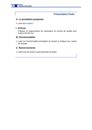 Présentation finale
A. La prestation proposée
Lister les livrables12
.
Méthode :
Préparer un argumentaire de valorisation en termes de qualité pour
chacun d'entre eux.
B. Fonctionnalités
Lister les fonctionnalités principales du produit et indiquer leur niveau
de réussite.
C. Remerciements
Lister tous les acteurs ayant participé au projet.
73 Gestion de projet
 