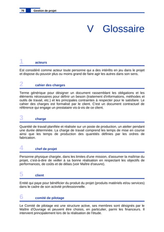 V Glossaire
1 acteurs
Est considéré comme acteur toute personne qui a des intérêts en jeu dans le projet
et dispose du pouvoir plus ou moins grand de faire agir les autres dans son sens.
2 cahier des charges
Terme générique pour désigner un document rassemblant les obligations et les
éléments nécessaires pour définir un besoin (traitement d'informations, méthodes et
outils de travail, etc.) et les principales contraintes à respecter pour le satisfaire. Le
cahier des charges est formalisé par le client. C'est un document contractuel de
référence qui engage un prestataire vis-à-vis de ce client.
3 charge
Quantité de travail planifiée et réalisée sur un poste de production, un atelier pendant
une durée déterminée. La charge de travail comprend les temps de mise en course
ainsi que les temps de production des quantités définies par les ordres de
fabrication.
4 chef de projet
Personne physique chargée, dans les limites d'une mission, d'assumer la maîtrise du
projet, c'est-à-dire de veiller à sa bonne réalisation en respectant les objectifs de
performances, de coûts et de délais (voir Maître d'oeuvre).
5 client
Entité qui paye pour bénéficier du produit du projet (produits matériels et/ou services)
dans le cadre de son activité professionnelle.
6 comité de pilotage
Le Comité de pilotage est une structure active, ses membres sont désignés par le
Maître d'Ouvrage et peuvent être choisis, en particulier, parmi les financeurs. Il
intervient principalement lors de la réalisation de l'étude.
76 Gestion de projet
 