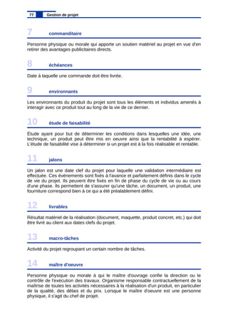 7 commanditaire
Personne physique ou morale qui apporte un soutien matériel au projet en vue d'en
retirer des avantages publicitaires directs.
8 échéances
Date à laquelle une commande doit être livrée.
9 environnants
Les environnants du produit du projet sont tous les éléments et individus amenés à
interagir avec ce produit tout au long de la vie de ce dernier.
10 étude de faisabilité
Étude ayant pour but de déterminer les conditions dans lesquelles une idée, une
technique, un produit peut être mis en oeuvre ainsi que la rentabilité à espérer.
L'étude de faisabilité vise à déterminer si un projet est à la fois réalisable et rentable.
11 jalons
Un jalon est une date clef du projet pour laquelle une validation intermédiaire est
effectuée. Ces événements sont fixés à l'avance et parfaitement définis dans le cycle
de vie du projet. Ils peuvent être fixés en fin de phase du cycle de vie ou au cours
d'une phase. Ils permettent de s'assurer qu'une tâche, un document, un produit, une
fourniture correspond bien à ce qui a été préalablement défini.
12 livrables
Résultat matériel de la réalisation (document, maquette, produit concret, etc.) qui doit
être livré au client aux dates clefs du projet.
13 macro-tâches
Activité du projet regroupant un certain nombre de tâches.
14 maître d'oeuvre
Personne physique ou morale à qui le maître d'ouvrage confie la direction ou le
contrôle de l'exécution des travaux. Organisme responsable contractuellement de la
maîtrise de toutes les activités nécessaires à la réalisation d'un produit, en particulier
de la qualité, des délais et du prix. Lorsque le maître d'oeuvre est une personne
physique, il s'agit du chef de projet.
77 Gestion de projet
 