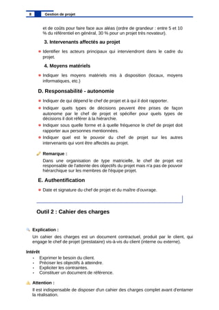 et de coûts pour faire face aux aléas (ordre de grandeur : entre 5 et 10
% du référentiel en général, 30 % pour un projet très novateur).
3. Intervenants affectés au projet
Identifier les acteurs principaux qui interviendront dans le cadre du
projet.
4. Moyens matériels
Indiquer les moyens matériels mis à disposition (locaux, moyens
informatiques, etc.)
D. Responsabilité - autonomie
Indiquer de qui dépend le chef de projet et à qui il doit rapporter.
Indiquer quels types de décisions peuvent être prises de façon
autonome par le chef de projet et spécifier pour quels types de
décisions il doit référer à la hiérarchie.
Indiquer sous quelle forme et à quelle fréquence le chef de projet doit
rapporter aux personnes mentionnées.
Indiquer quel est le pouvoir du chef de projet sur les autres
intervenants qui vont être affectés au projet.
Remarque :
Dans une organisation de type matricielle, le chef de projet est
responsable de l'atteinte des objectifs du projet mais n'a pas de pouvoir
hiérarchique sur les membres de l'équipe projet.
E. Authentification
Date et signature du chef de projet et du maître d'ouvrage.
Outil 2 : Cahier des charges
Explication :
Un cahier des charges est un document contractuel, produit par le client, qui
engage le chef de projet (prestataire) vis-à-vis du client (interne ou externe).
Intérêt
• Exprimer le besoin du client.
• Préciser les objectifs à atteindre.
• Expliciter les contraintes.
• Constituer un document de référence.
Attention :
Il est indispensable de disposer d'un cahier des charges complet avant d'entamer
la réalisation.
8 Gestion de projet
 