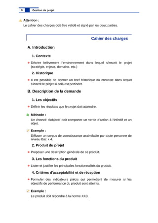 Attention :
Le cahier des charges doit être validé et signé par les deux parties.
Cahier des charges
A. Introduction
1. Contexte
Décrire brièvement l'environnement dans lequel s'inscrit le projet
(stratégie, enjeux, domaine, etc.)
2. Historique
Il est possible de donner un bref historique du contexte dans lequel
s'inscrit le projet si cela est pertinent.
B. Description de la demande
1. Les objectifs
Définir les résultats que le projet doit atteindre.
Méthode :
Un énoncé d'objectif doit comporter un verbe d'action à l'infinitif et un
objet.
Exemple :
Diffuser un corpus de connaissance assimilable par toute personne de
niveau Bac + 4.
2. Produit du projet
Proposer une description générale de ce produit.
3. Les fonctions du produit
Lister et justifier les principales fonctionnalités du produit.
4. Critères d'acceptabilité et de réception
Formuler des indicateurs précis qui permettent de mesurer si les
objectifs de performance du produit sont atteints.
Exemple :
Le produit doit répondre à la norme XX0.
9 Gestion de projet
 