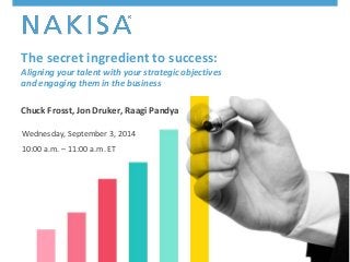The secret ingredient to success: 
Aligning your talent with your strategic objectives 
and engaging them in the business 
Chuck Frosst, Jon Druker, Raagi Pandya 
Wednesday, September 3, 2014 
10:00 a.m. – 11:00 a.m. ET 
© 2014 Nakisa Inc. All rights reserved. #AlignTopTalent 1 
 
