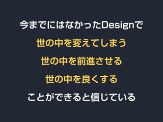 今までにはなかったDesignで
世の中を変えてしまう
世の中を前進させる
世の中を良くする
ことができると信じている
 