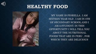 HEALTHY FOOD
MY NAME IS FIORELLA . I AM
SIXTEEN YEAR OLD . I AM IN 5TH
OF SECONDARY SCHOOL AND I
AM A STUDENT. IN THIS
OPPORTUNITY I WILL TELL YOU
ABOUT THE NUTRITIONAL
FOODS THAT ARE IN PERU , FOR
WHICH THEY ARE DELICIOUS
 