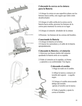 10
Colocando la correa en la cintura
para la Batería
1-Coloque la correa en una superficie plana con los
botones hacia arriba, este seguro que todos estén
desabrochados
2-Coloque el cable arriba de la correa con la
batería hacia arriba, presione los botones de la
correa para mantener la correa en su lugar
.
3-Coloque el cinturón alrededor de la cintura
4-Presione los botones de las correas del hombro.
Conectando la Batería
1-Coloque la batería en la bolsa.
2-Conecte los auriculares y el cable de la batería
apropiadamente.
Colocando la Batería y el cinturón
1-Atraviese sus brazos dentro del cinturón
quedando la batería atrás en su espalda.
2-Trabe el cinturón en la espalda y al frente
y ajústelos a su conformidad. Vea figura
Colocando el cordón
1-Haga un nudo en el cordón.
2-Afloje la tuerca y remueva el
tornillo del soporte o argolla
negra.
3-Coloque el cordón atravesando
debajo del tornillo
apriete el tornillo con la tuerca
4-Trabe el gancho y ajuste la
correa al hombro
 