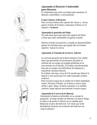 Ajustando el Detector Confortable
para Detectar
Es importante que tome su tiempo para ajustarse el
detector confortable y correctamente.
Como Colocar el Detector
Pase su brazo dentro del soporte del brazo y correa
agarre el puño de la barra y descanse el brazo en el
soporte o Armrest
Ajustando la posición del Puño
Su codo tiene que estar atrás del soporte del brazo
y tiene que estar confortable al agarrar el puño.
Deslice el puño en posición y usando un desatornillador
apriete los tornillos para que quede fijo en la barra
superior. Ajuste la correa.
Ajustando el Tamaño de la barra inferior
La correcta posición de la barra inferior ( low shaft)
tiene que permitirle el movimiento del plato al
enfrente de su cuerpo sin ningún problema en el
movimiento en el barrido. Si el plato está demasiado
lejos de su cuerpo será dificultoso de balancear y
manobriar mientras detecte.
Si el plato esta muy cerca de Ud. pueda que detecte la
batería u otro metal que Ud. ande causando sonidos
erráticos.
11
Rote la tuerca negra de en medio de la barra dejándola
suelta. Presione el botón en la barra y mueva para
arriba o para abajo la barra a ponerlo a su medida
correcta, luego apriete nuevamente la tuerca negra.
Ajustando la Correa de la Batería
Instalando la batería confortable en su cuerpo le
asegurará un largo tiempo en detectar sin mayor fatiga.
La idea es de poner la batería en su espalda para
balancear el peso del detector. Ud. tiene que tener
facilidad de alcanzar los controles del detector sin
mayor esfuerzo
 