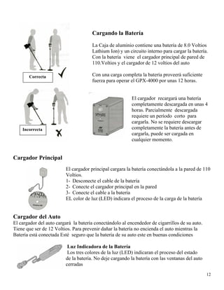 Correcta
Incorrecta
Cargando la Batería
La Caja de aluminio contiene una batería de 8.0 Voltios
Lathium Ion) y un circuito interno para cargar la batería.
Con la batería viene el cargador principal de pared de
110.Voltios y el cargador de 12 voltios del auto
Con una carga completa la batería proveerá suficiente
fuerza para operar el GPX-4000 por unas 12 horas.
El cargador recargará una batería
completamente descargada en unas 4
horas. Parcialmente descargada
requiere un período corto para
cargarla. No se requiere descargar
completamente la batería antes de
cargarla, puede ser cargada en
cualquier momento.
Cargador Principal
El cargador principal cargara la batería conectándola a la pared de 110
Voltios.
1- Desconecte el cable de la batería
2- Conecte el cargador principal en la pared
3- Conecte el cable a la batería
EL color de luz (LED) indicara el proceso de la carga de la batería
Cargador del Auto
El cargador del auto cargará la batería conectándolo al encendedor de cigarrillos de su auto.
Tiene que ser de 12 Voltios. Para prevenir dañar la batería no encienda el auto mientras la
Batería está conectada Esté seguro que la batería de su auto este en buenas condiciones
Luz Indicadora de la Batería
12
Los tres colores de la luz (LED) indicaran el proceso del estado
de la batería. No deje cargando la batería con las ventanas del auto
cerr cerradas
 