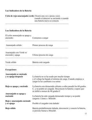 13
Luz Indicadora de la Batería
Ciclo de rojo-anaranjado-verde: Ocurre una vez o pocas veces
cuando el detector se enciende o cuando
una batería nueva se conecta
........................................................................................................................
Luz Indicadora de la Batería
El color anaranjado se apaga y
enciende : Comienza a cargar
........................................................................................................................
Anaranjado sólido: Primer proceso de carga
.......................................................................................................................
Anaranjado con Verde se
enciende y apaga Ultimo proceso de carga
.......................................................................................................................
Verde sólido Batería está cargada
.....................................................................................................................
Excepciones
Anaranjado se enciende
y se apaga despacio La batería no se ha usado por mucho tiempo
y el voltaje ha bajado el mínimo de carga. Cuando empiece a
cargar la luz cambiara a su rutina
Rojo se apaga y enciende La batería esta demasiada caliente a sobre pasado los 60 grados
C. y no podrá ser cargada. Desconecte la batería y espere que
se enfrié a menos de 40 grados C
Anaranjado se apaga y
enciende La batería ha sido cargada demasiado tiempo y no podrá
cargarse. Llame a Minelab.
Rojo y anaranjado enciende
y se apaga Posible el cargador esta dañado
Rojo sólido Batería probablemente dañada, desconecte y conecte la batería,
si persiste llamar a Minelab.
 