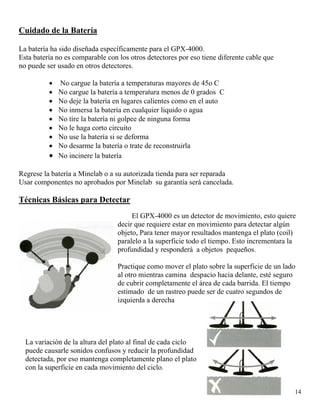 Cuidado de la Batería
La batería ha sido diseñada específicamente para el GPX-4000.
Esta batería no es comparable con los otros detectores por eso tiene diferente cable que
no puede ser usado en otros detectores.
• No cargue la batería a temperaturas mayores de 45o C
• No cargue la batería a temperatura menos de 0 grados C
• No deje la batería en lugares calientes como en el auto
• No inmersa la batería en cualquier liquido o agua
• No tire la batería ni golpee de ninguna forma
• No le haga corto circuito
• No use la batería si se deforma
• No desarme la batería o trate de reconstruirla
• No incinere la batería
Regrese la batería a Minelab o a su autorizada tienda para ser reparada
Usar componentes no aprobados por Minelab su garantía será cancelada.
Técnicas Básicas para Detectar
El GPX-4000 es un detector de movimiento, esto quiere
decir que requiere estar en movimiento para detectar algún
objeto, Para tener mayor resultados mantenga el plato (coil)
paralelo a la superficie todo el tiempo. Esto incrementara la
profundidad y responderá a objetos pequeños.
Practique como mover el plato sobre la superficie de un lado
al otro mientras camina despacio hacia delante, esté seguro
de cubrir completamente el área de cada barrida. El tiempo
estimado de un rastreo puede ser de cuatro segundos de
izquierda a derecha
14
La variación de la altura del plato al final de cada ciclo
puede causarle sonidos confusos y reducir la profundidad
detectada, por eso mantenga completamente plano el plato
con la superficie en cada movimiento del ciclo.
 
