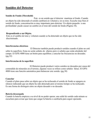 15
Sonidos del Detector
Sonido de Fondo (Threshold)
Éste es un sonido que el detector mantiene al fondo. Cuando
un objeto ha sido detectado el sonido cambiará en volumen y en su tono. Escuche muy bien el
sonido de fondo, concentración es muy importante para detectar. Un objeto pequeño a una
profundidad puede causar un cambio en el tono del sonido de fondo.(Pagina 34).
Respondiendo a un Objeto.
Este es el cambio de tono y volumen cuando se ha detectado un objeto que no ha sido
discriminado.
Interferencias eléctricas
El Detector también puede producir sonidos cuando el plato no esté
sobre la superficie, Estas no serán señales de objetos pero si señales que están alrededor del
campo. El GPX-4000 tiene un botón para equilibrar y cancelar las frecuencias no deseadas.
(pg.32)
Interferencias de la superficie
El Detector puede producir varios sonidos no deseados por causa del
contendido de minerales en el terreno, algunas veces se refiere como señales falsas. El GPX-
4000 tiene una función automática para balancear este sonido. (pg.38)
Cancelar
Cuando el plato pasa sobre un objeto que se ha rechazado el sonido de fondo se apagara en
silencio indicando que un objeto ha sido detectado pero al mismo tiempo se ha rechazado.
Es una forma de distinguir entre un objeto deseado o no deseado.
Batería descargada
Cuando la batería empieza a su nivel de no poder operar, una señal de sonido cada minuto se
escuchara para avisar que tiene que cargar la batería o cambiarla para seguir operando.
 