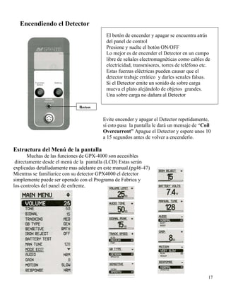 Encendiendo el Detector
El botón de encender y apagar se encuentra atrás
del panel de control
Boton
Presione y suelte el botón ON/OFF
Lo mejor es de encender el Detector en un campo
libre de señales electromagnéticas como cables de
electricidad, transmisores, torres de teléfono etc.
Estas fuerzas eléctricas pueden causar que el
detector trabaje errático y darles senales falsas.
Si el Detector emite un sonido de sobre carga
mueva el plato alejándolo de objetos grandes.
Una sobre carga no dañara al Detector
Evite encender y apagar el Detector repetidamente,
si esto pasa la pantalla le dará un mensaje de “Coil
Overcurrent” Apague el Detector y espere unos 10
a 15 segundos antes de volver a encenderlo.
Estructura del Menú de la pantalla
Muchas de las funciones de GPX-4000 son accesibles
directamente desde el menú de la pantalla (LCD) Estas serán
explicadas detalladamente mas adelante en este manual.(pg46-47)
17
Mientras se familiarice con su detector GPX4000 el detector
simplemente puede ser operado con el Programa de Fabrica y
los controles del panel de enfrente.
 