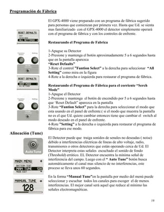 Programación de Fábrica
El GPX-4000 viene preparado con un programa de fábrica sugerido
para personas que comienzan por primera vez. Hasta que Ud. se sienta
mas familiarizado con el GPX-4000 el detector simplemente operará
con el programa de fábrica y con los controles de enfrente.
Restaurando el Programa de Fabrica
1-Apague su Detector
2-Presione y mantenga el botón aproximadamente 5 a 6 segundos hasta
que en la pantalla aparezca
“Reset Defaults”
3-Rote el control ”Funtion Select” a la derecha para seleccionar “All
Setting” como mira en la figura
4-Rote a la derecha o izquierda para restaurar el programa de fábrica.
Restaurando el Programa de Fábrica para el corriente “Serch
Mode”
1-Apague el Detector
2-Presione y mantenga el botón de encendido por 5 a 6 segundos hasta
que ‘Reset Default” aparezca en la pantalla
3-Rote “Funtion Select” para la derecha para seleccionar el modo que
esta usando en el panel de enfrente.( si el modo que muestra la pantalla
no es el que Ud. quiere cambiar entonces tiene que cambiar el switch al
modo deseado en el panel de enfrente.
4-Rote ”Setting” a la derecha o izquierda para restaurar el programa de
fábrica para ese modo.
Alineación (Tune)
El Detector puede que traiga sonidos de senales no deseadas ( noise)
debido a interferencias eléctricas de líneas de alto voltaje, radio,
transmisores o otros detectores que están operando cerca de Ud. El
Detector interpreta estas señales escuchado el sonido de fondo
(Threshold) errático. EL Detector encuentra la mínima señal de
interferencia del campo. Luego con el “ Auto Tune” botón busca
automáticamente el canal mas silencio de no interferencias, este
proceso se lleva unos 60 segundos.
En la forma “Manual Tune”en la pantalla por medio del menú puede
seleccionar y escuchar todos los canales para escoger el de menos
interferencias. El mejor canal será aquel que reduce al mínimo las
señales electromagnéticas.
19
 