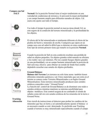 Campos con Sal
SALT Normal: En la posición Normal tiene el mejor rendimiento en una
variedad de condiciones de terrenos y le proveerá la mejor profundidad
y un campo bastante amplio para diferentes tamaños de objeto. Ud.
usara este ajuste casi todo el tiempo.
22
Use todo el tiempo la posición normal en nuevas áreas donde Ud. no
esta seguro de la condición del terreno mineralizado y la profundidad de
los objetos.
El efecto del la Sal mineralizada es totalmente diferente al efecto de las
piedras de hierro y minerales de arcilla. Cualquiera que opera en un
campo seco con sal sabrá lo difícil que es detectar en estas condiciones.
Este tipo de terreno primero tiene que tratarlo en la posición Normal.
Usando la posición de Salt en esta condición resultara una perdida de
señal en objetos pequeños. En objetos grandes relativamente no afectara
y los ruidos van a ser mínimos. Por eso cuando busque objetos grandes
en una profundidad y en un campo bastante mineralizado la posición de
Salt será muy efectiva para obtener un sonido de fondo bien estable
dejándolo escuchar esas senales de objetos profundos.
Ground Balance
Balance del Terreno Los terrenos no solo tiene arena también tienen
diferentes minerales químicos y sal. Estos materiales que son extra en el
terreno se conoce como Terrenos Mineralizados o en Ingles Ground
Mineralisation. Estos terrenos mineralizados producen unos sonidos
erráticos conocidos como “ Ground Noise”
La función del control de Ground Balance es de disminuir este ruido o
sonidos erráticos mientras mantiene su máxima sensibilidad para
objetos metálicos. Este control asegura de no confundir el sonido de
señales como del oro con senales erráticas de los minerales de la tierra o
Ground Noise.
Tracking
Alineación Este siwtch da instrucciones al detector para probar los cambios de los
minerales que hay en tierra y así automáticamente ajustar el balance si
es necesario cuando se está detectando. Es preferido usar Tracking
cuando el terreno es muy mineralizado especialmente cuando el campo
 