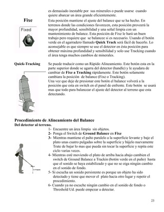 es demasiado inestable por sus minerales o puede usarse cuando
quiere abarcar un área grande eficientemente.
Fixe Esta posición mantiene el ajuste del balance que se ha hecho. En
terrenos donde las condiciones favorecen, esta posición proveerá la
mayor profundidad, sensibilidad y una señal limpia con un
mantenimiento de balance. Esta posición de Fixe le hará un buen
trabajo pero requiere que se balancee si es necesario. Usando el botón
verde en el agarradero llamado Quick Track será fácil de hacerlo. Lo
aconsejable es que siempre se use el detector en ésta posición para
obtener máxima profundidad y sensibilidad y solo use Tracking cuando
el área tenga muchos cambios de minerales.
Quick-Tracking Se puede traducir como un Rápido Alineamiento. Este botón esta en la
parte superior donde se agarra del detector (handle) y le ayudara de
cambiar de Fixe a Tracking rápidamente. Este botón solamente
cambiara la posición de balance (Fixe o Tracking).
Una vez que deje de presionar este botón el balance volverá a la
posición que esta en switch en el panel de enfrente. Este botón se usará
mas que todo para balancear el ajuste del detector al terreno que esta
detectando.
Procedimiento de Alineamiento del Balance
Del detector al terreno.
1- Encuentre un área limpia sin objetos.
2- Ponga el Switch de Ground Balance en Fixe
3- Mientras mantiene el palto paralelo a la superficie levante y baje el
plato unas cuatro pulgadas sobre la superficie y bájelo nuevamente
Trate de bajar lo mas que pueda sin tocar la superficie y repita este
ciclo varias veces.
4- Mientras esté moviendo el plato de arriba hacia abajo cambien el
switch de Ground Balance a Trackin (botón verde en el puño) hasta
que el sonido se haya estabilizado y que no se oiga ningún cambio
en el sonido de fondo.
5- Si escucha un sonido persistente es porque un objeto ha sido
detectado y tiene que mover el plato hacia otro lugar y repetir el
procedimiento.
6- Cuando ya no escuche ningún cambio en el sonido de fondo o
Threshold Ud. puede empezar a detectar.
23
 