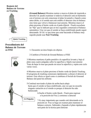 Reajuste del
Balance de Terreno
en Tracking
(Ground Balance) Mientras rastree o mueva el plato de izquierda a
derecha Ud. puede examinar si todavía el detector está en harmonía
con el terreno con solo estacionar el plato levantarlo y bajarlo como
antes dicho, si el sonido aun está estable el detector esta en balance
sino tiene que volver a balancear nuevamente. Mientras mueve el
plato presione el botón verde en el puño (Quick –Track) escuchara
un “bip” que le indicará que en tres segundos comenzara el balance
automático. Una vez que el sonido se haya estabilizado puede seguir
detectando. Si Ud. ve que tiene que estar haciendo el balance muy
seguido puede usar Fast Tracking
Quick Tracking
Procedimiento del
Balance de Terreno
en FIXE 1- Encuentre un área limpia sin objetos
2-Cambien el Switch de Ground Balance a FIXE
3-Mientras mantiene el palto paralelo a la superficie levante y baje el
plato unas cuatro pulgadas sobre la superficie y bájelo nuevamente
Trate de bajar lo mas que pueda sin tocar la superficie y repita este ciclo
varias veces.
4-Mientras mueva el plato presione el botón verde de Quick-Tracking.
El programa de tracking comenzara rápidamente a alinear el detector al
terreno. Este efecto es igual como si cambiara el Switch de Graound
Balance del panel de enfrente.
5-Continué moviendo el plato de arriba hacia abajo
hasta que el sonido se haya estabilizado, una vez que no escuche
ninguna variación en el sonido es porque el detector ha sido
balanceado.
24
6-Suelte el botón verde Quick –Track para regresar
a la posición de Fixe y comience a detectar
2-4 Pulgadas
7-Es muy importante que cuando esté detectando en la
posición en Fixe se haga un examen para mantener el
balance correcto. Subiendo y bajando el plato rápidamente
será parte de la técnica para detectar.
 