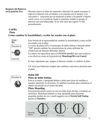 Reajuste del Balancee
en la posición Fixe Mientras mueva el plato de izquierda a derecha Ud. puede examinar si
todavía el detector esta en balance o en armonía con el terreno. Con
solo parar o estacionar por un momento el plato y levantarlo y bajarlo
varias veces, si el sonido de fondo se mantiene estable es porque el
detector aun esta balanceado. Si no solo tiene que repetir 3-6 del
procedimiento.
Coil/Rx
Plato
Como cambiar la Sensibilidad y recibir las senales con el plato.
Este Switch da la oportunidad de cambiar la sensibilidad y como recibir
las senales con el plato
La series de platos GP y Commander de doble bobina o llamado doble
“DD” pueden cambiar las características de cómo enfrentar las
condiciones de detectar diferentes objetos.
Los platos no específicos para el GPX4000 pueden que sean erráticos
o no efectivos como en la posición de Monoloop(M) o en Cancel
Es muy importante que apague el detector cuando se cambien el plato.
Ud. tiene que balancear siempre que cambien a una nueva posición para
el plato.
Doble DD
Plato de doble bobina
Esta es la mejor y apropiada bobina o plato para áreas de mediano o
muchos minerales en el terreno. Es también excelente para centralizar el
objeto encontrado en el centro del plato
Plato Monollop
Esta posición puede usarse en casi en todas áreas de bajo o mediano en
minerales. Monoloop también es muy apropiado para encontrar
pequeñas piedras de oro ( small nuggets) con el Switch Soil/Timing
puesto en Sensitive.
25
 