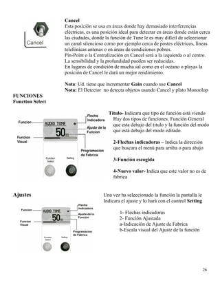 Cancel
Esta posición se usa en áreas donde hay demasiado interferencias
eléctricas, es una posición ideal para detectar en áreas donde están cerca
las ciudades, donde la función de Tune le es muy difícil de seleccionar
un canal silencioso como por ejemplo cerca de postes eléctricos, líneas
telefónicas antenas o en áreas de condiciones pobres.
Pin-Point o la Centralización en Cancel será a la izquierda o al centro.
La sensibilidad y la profundidad pueden ser reducidas.
En lugares de condición de mucha sal como en el océano o playas la
posición de Cancel le dará un mejor rendimiento.
Nota: Ud. tiene que incrementar Gain cuando use Cancel
Nota: El Detector no detecta objetos usando Cancel y plato Monoolop
FUNCIONES
Function Select
1 Titulo- Indicara que tipo de función está viendo
Hay dos tipos de funciones. Función General
que esta debajo del titulo y la función del modo
que está debajo del modo editado.
2-Flechas indicadoras – Indica la dirección
que buscara el menú para arriba o para abajo
3-Función escogida
4-Nuevo valor- Indica que este valor no es de
fabrica
Ajustes Una vez ha seleccionado la función la pantalla le
Indicara el ajuste y lo hará con el control Setting
26
1- Flechas indicadoras
2- Función Ajustada
a-Indicación de Ajuste de Fabrica
b-Escala visual del Ajuste de la función
 